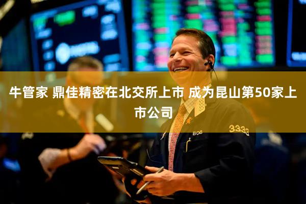 牛管家 鼎佳精密在北交所上市 成为昆山第50家上市公司