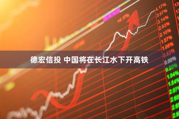 德宏信投 中国将在长江水下开高铁