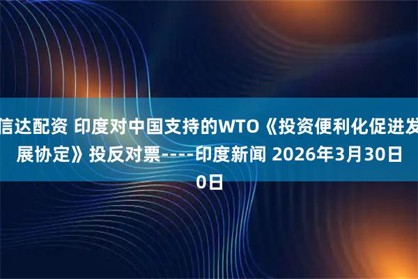 信达配资 印度对中国支持的WTO《投资便利化促进发展协定》投反对票----印度新闻 2026年3月30日