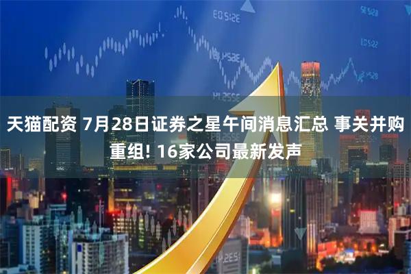 天猫配资 7月28日证券之星午间消息汇总 事关并购重组! 16家公司最新发声