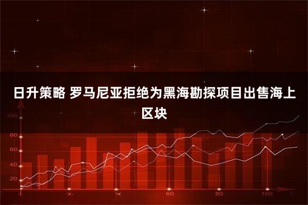 日升策略 罗马尼亚拒绝为黑海勘探项目出售海上区块