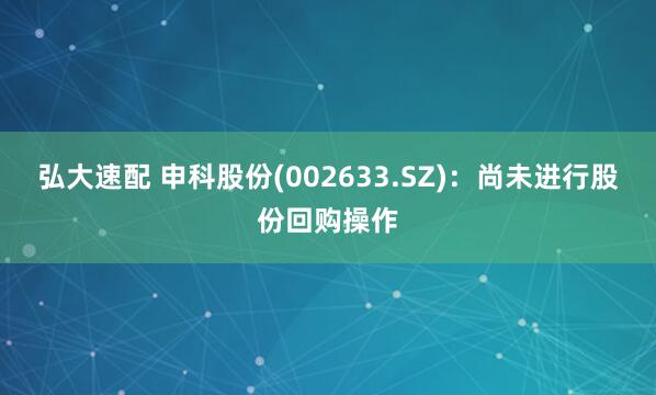 弘大速配 申科股份(002633.SZ)：尚未进行股份回购操作