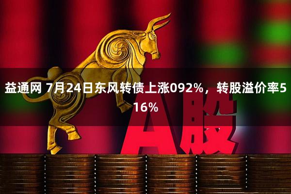 益通网 7月24日东风转债上涨092%，转股溢价率516%