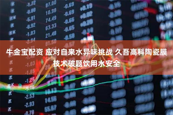 牛金宝配资 应对自来水异味挑战 久吾高科陶瓷膜技术破题饮用水安全