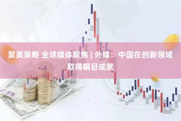 聚美策略 全球媒体聚焦 | 外媒：中国在创新领域取得瞩目成就